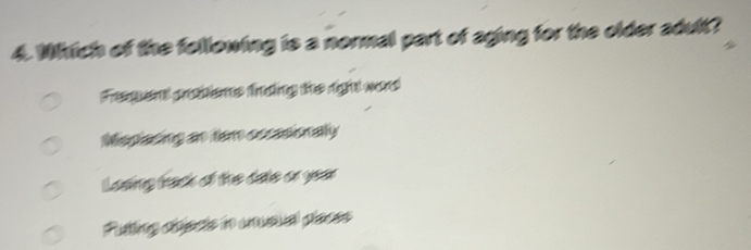 Which of the following is a normal part of aging for the older adult?
Fregen probtens trong the right word
Mspiasing an em oscasionally
Losing tak of the date or year
Putting cbiscts in unusual places