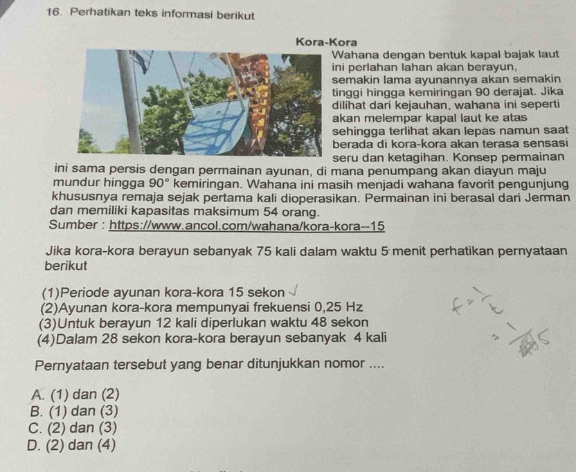 Perhatikan teks informasi berikut
Kora-Kora
ahana dengan bentuk kapal bajak laut
ni perlahan lahan akan berayun,
emakin lama ayunannya akan semakin
inggi hingga kemiringan 90 derajat. Jika
ilihat dari kejauhan, wahana ini seperti
kan melempar kapal laut ke atas
ehingga terlihat akan lepas namun saat
erada di kora-kora akan terasa sensasi
eru dan ketagihan. Konsep permainan
ini sama persis dengan permainan ayunan, di mana penumpang akan diayun maju
mundur hingga 90° kemiringan. Wahana ini masih menjadi wahana favorit pengunjung
khususnya remaja sejak pertama kali dioperasikan. Permainan ini berasal dari Jerman
dan memiliki kapasitas maksimum 54 orang.
Sumber : https://www.ancol.com/wahana/kora-kora-- 15
Jika kora-kora berayun sebanyak 75 kali dalam waktu 5 menit perhatikan pernyataan
berikut
(1)Periode ayunan kora-kora 15 sekon
(2)Ayunan kora-kora mempunyai frekuensi 0,25 Hz
(3)Untuk berayun 12 kali diperlukan waktu 48 sekon
(4)Dalam 28 sekon kora-kora berayun sebanyak 4 kali
Pernyataan tersebut yang benar ditunjukkan nomor ....
A. (1) dan (2)
B. (1) dan (3)
C. (2) dan (3)
D. (2) dan (4)