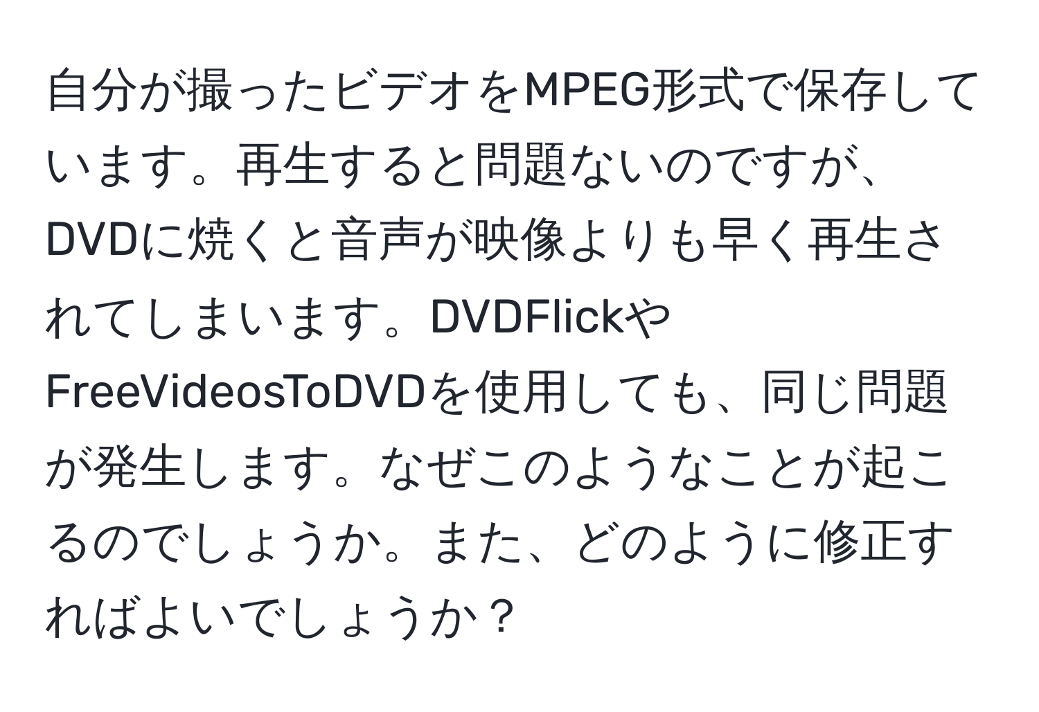 自分が撮ったビデオをMPEG形式で保存しています。再生すると問題ないのですが、DVDに焼くと音声が映像よりも早く再生されてしまいます。DVDFlickやFreeVideosToDVDを使用しても、同じ問題が発生します。なぜこのようなことが起こるのでしょうか。また、どのように修正すればよいでしょうか？