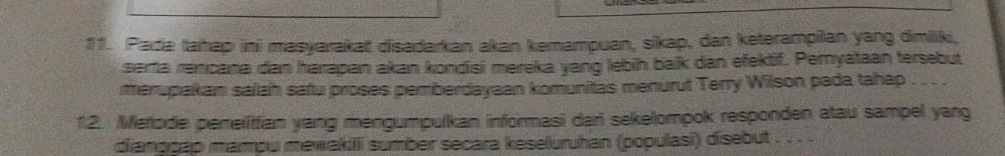 Pada tahap ini masyarakat disadarkan akan kemampuan, sikap, dan keterampilan yang dimiliki, 
serta rancana dan harapan akan kondisi mereka yang lebih baik dan efektif. Pernyataan tersebut 
merupakan salah safu proses pemberdayaan komunitas menurut Terry Wilson pada tahap . .. . 
1.2. Metode penelitfian yang mengumpulkan informasi dari sekelompok responden atau sampel yang 
dianggáp mampu mewakili sumber secara keseluruhan (populasī) disebut