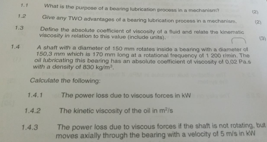 1.1 What is the purpose of a bearing lubrication process in a mechanism? 
(2) 
1.2 Give any TWO advantages of a bearing lubrication process in a mechanism. (2) 
1.3 Define the absolute coefficient of viscosity of a fluid and relate the kinematic 
viscosity in relation to this value (include units). (3) 
1.4 A shaft with a diameter of 150 mm rotates inside a bearing with a diameter of
150,3 mm which is 170 mm long at a rotational frequency of 1 200 r/min. The 
oil lubricating this bearing has an absolute coefficient of viscosity of 0,02 Pa.s
with a density of 830kg/m^3. 
Calculate the following: 
1.4.1 The power loss due to viscous forces in kW
1.4.2 The kinetic viscosity of the oil in m^2/s
1.4.3 The power loss due to viscous forces if the shaft is not rotating, but 
moves axially through the bearing with a velocity of 5 m/s in kW