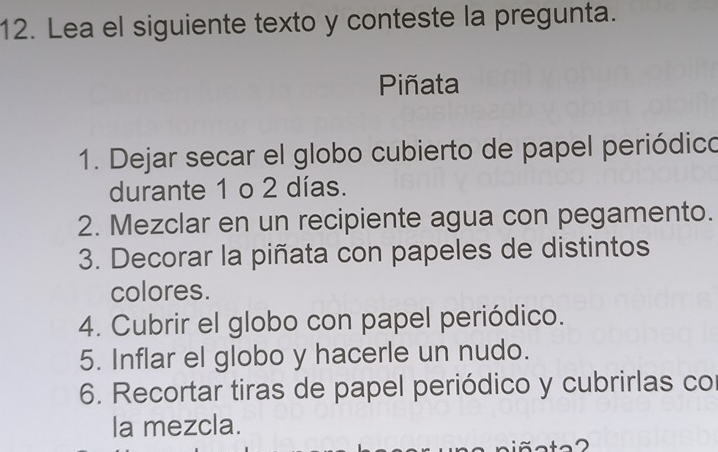 Lea el siguiente texto y conteste la pregunta. 
Piñata 
1. Dejar secar el globo cubierto de papel periódico 
durante 1 o 2 días. 
2. Mezclar en un recipiente agua con pegamento. 
3. Decorar la piñata con papeles de distintos 
colores. 
4. Cubrir el globo con papel periódico. 
5. Inflar el globo y hacerle un nudo. 
6. Recortar tiras de papel periódico y cubrirlas co 
la mezcla.