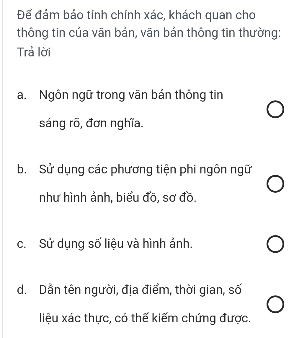 Để đảm bảo tính chính xác, khách quan cho
thông tin của văn bản, văn bản thông tin thường:
Trả lời
a. Ngôn ngữ trong văn bản thông tin
sáng rõ, đơn nghĩa.
b. Sử dụng các phương tiện phi ngôn ngữ
như hình ảnh, biểu đồ, sơ đồ.
c. Sử dụng số liệu và hình ảnh.
d. Dẫn tên người, địa điểm, thời gian, số
liệu xác thực, có thể kiểm chứng được.