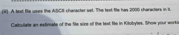 (iii) A text file uses the ASCII character set. The text file has 2000 characters in it. 
Calculate an estimate of the file size of the text file in Kilobytes. Show your workir