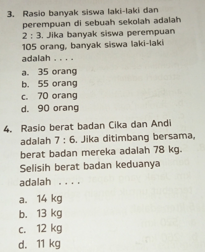 Rasio banyak siswa laki-laki dan
perempuan di sebuah sekolah adalah
2:3. Jika banyak siswa perempuan
105 orang, banyak siswa laki-laki
adalah . . . .
a. 35 orang
b. 55 orang
c. 70 orang
d. 90 orang
4. Rasio berat badan Cika dan Andi
adalah 7:6. Jika ditimbang bersama,
berat badan mereka adalah 78 kg.
Selisih berat badan keduanya
adalah . . . .
a. 14 kg
b. 13 kg
c. 12 kg
d. 11 kg