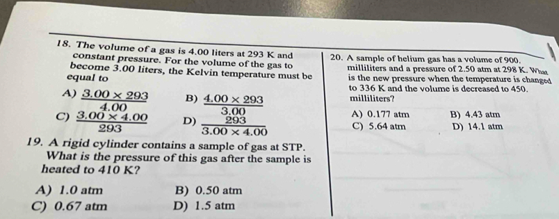 The volume of a gas is 4.00 liters at 293 K and 20. A sample of helium gas has a volume of 900.
constant pressure. For the volume of the gas to
become 3.00 liters, the Kelvin temperature must be milliliters and a pressure of 2.50 atm at 298 K. What
equal to is the new pressure when the temperature is changed
to 336 K and the volume is decreased to 450.
A)  (3.00* 293)/4.00  B) milliliters?
C)  (3.00* 4.00)/293  D) frac  (4.00* 293)/3.00  203/3.00* 4.00  A) 0.177 atm B) 4.43 atm
C) 5.64 atm D) 14.1 atm
19. A rigid cylinder contains a sample of gas at STP.
What is the pressure of this gas after the sample is
heated to 410 K?
A) 1.0 atm B) 0.50 atm
C) 0.67 atm D) 1.5 atm