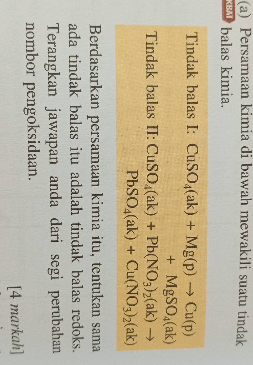 Persamaan kimia di bawah mewakili suatu tindak 
KBAT balas kimia. 
Tindak balas I: CuSO_4(ak)+Mg(p)to Cu(p)
+MgSO_4(ak)
Tindak balas II: CuSO_4(ak)+Pb(NO_3)_2(ak)to
PbSO_4(ak)+Cu(NO_3)_2(ak)
Berdasarkan persamaan kimia itu, tentukan sama 
ada tindak balas itu adalah tindak balas redoks. 
Terangkan jawapan anda dari segi perubahan 
nombor pengoksidaan. 
[4 markah]