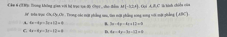 (TH): Trong không gian với hệ trục tọa độ Oxyz , cho điểm M(-3;2;4). Gọi A, B, C là hình chiếu của
Mô trên trục Ox, Oy, Oz. Trong các mặt phẳng sau, tìm mặt phẳng song song với mặt phẳng (ABC).
A. 4x-6y-3z+12=0 B. 3x-6y-4z+12=0
C. 4x-6y-3z-12=0 D. 6x-4y-3z-12=0