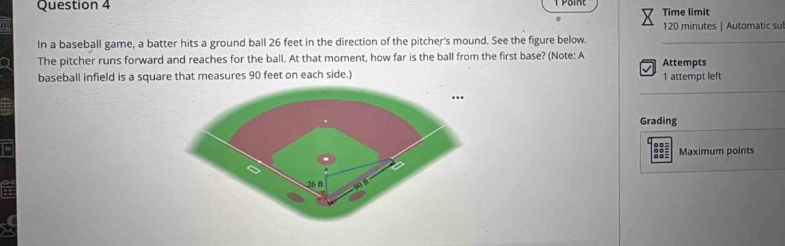 Point 
Time limit
120 minutes | Automatic sul 
In a baseball game, a batter hits a ground ball 26 feet in the direction of the pitcher's mound. See the figure below._ 
The pitcher runs forward and reaches for the ball. At that moment, how far is the ball from the first base? (Note: A Attempts 
baseball infield is a square that measures 90 feet on each side.) 1 attempt left 
_ 
Grading 
Maximum points