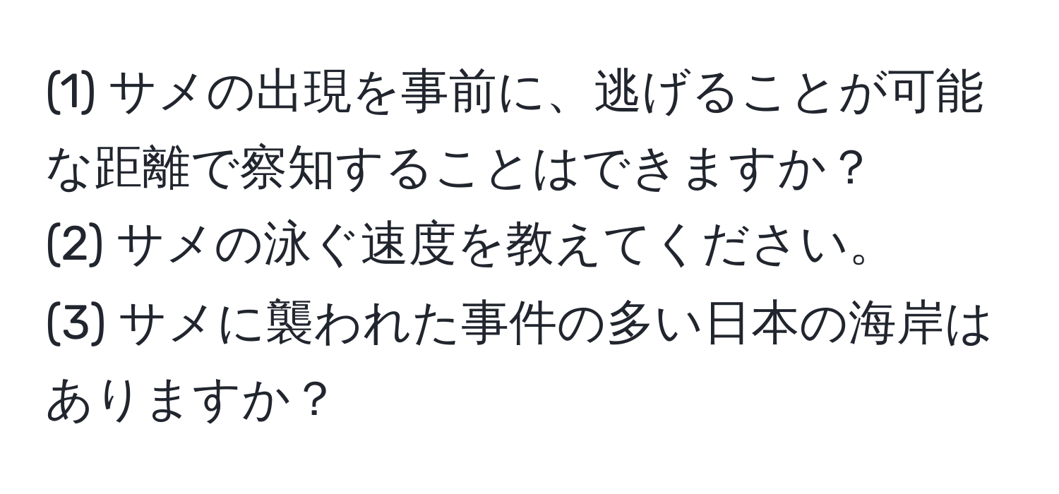 (1) サメの出現を事前に、逃げることが可能な距離で察知することはできますか？  
(2) サメの泳ぐ速度を教えてください。  
(3) サメに襲われた事件の多い日本の海岸はありますか？