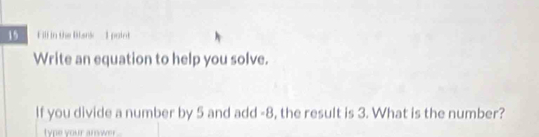 Fill in the Blank - 1 point 
Write an equation to help you solve. 
If you divide a number by 5 and add -8, the result is 3. What is the number? 
type your answer ..