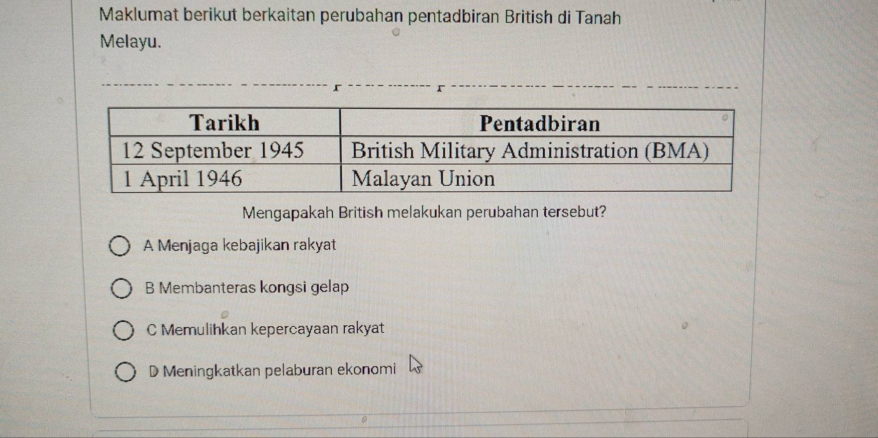 Maklumat berikut berkaitan perubahan pentadbiran British di Tanah
Melayu.
r
Mengapakah British melakukan perubahan tersebut?
A Menjaga kebajikan rakyat
B Membanteras kongsi gelap
C Memulihkan kepercayaan rakyat
D Meningkatkan pelaburan ekonomi