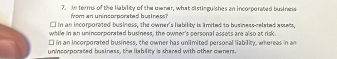 In terms of the liability of the owner, what distinguishes an incorporated business
from an unincorporated business?
D In an incorporated business, the owner's liability is limited to business-related assets,
while in an unincorporated business, the owner's personal assets are also at risk.
In an incorporated business, the owner has unlimited personal liability, whereas in an
unincorporated business, the liability is shared with other owners.