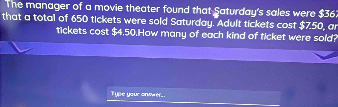 The manager of a movie theater found that Saturday's sales were $361
that a total of 650 tickets were sold Saturday. Adult tickets cost $7.50, ar 
tickets cost $4.50.How many of each kind of ticket were sold? 
Type your answer...