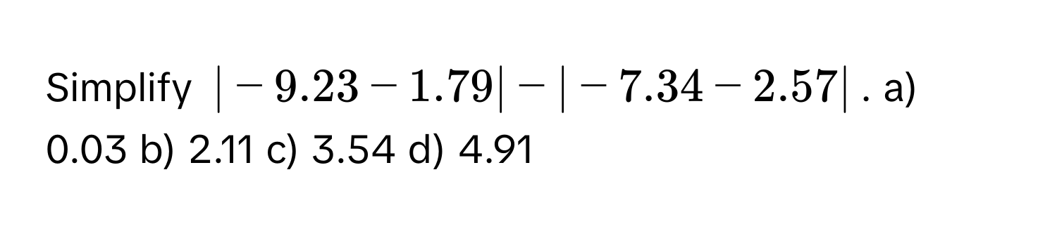 Simplify $|-9.23 - 1.79| - |-7.34 - 2.57|$.  a) 0.03 b) 2.11 c) 3.54 d) 4.91