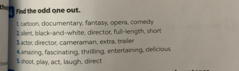 their 
Find the odd one out. 
1. cartoon, documentary, fantasy, opera, comedy 
2. silent, black-and-white, director, full-length, short 
3. actor, director, cameraman, extra, trailer 
4. amazing, fascinating, thrilling, entertaining, delicious 
ow 5. shoot, play, act, laugh, direct