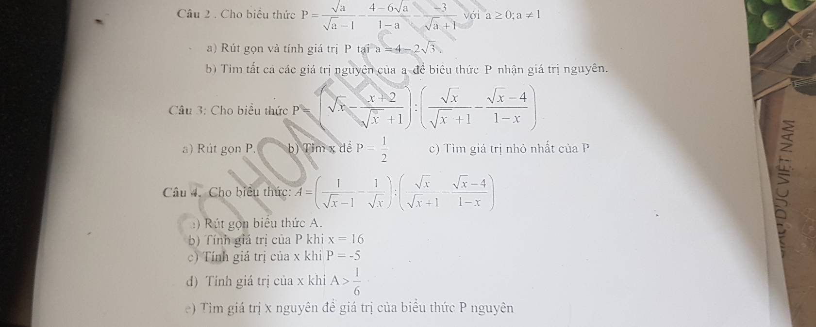 Cho biểu thức P= sqrt(a)/sqrt(a)-1 - (4-6sqrt(a))/1-a - (-3)/sqrt(a)+1 voia≥ 0;a!= 1
a) Rút gọn và tính giá trị P tại a=4-2sqrt(3). 
b) Tìm tất cả các giá trị nguyên của a để biểu thức P nhận giá trị nguyên. 
Câu 3: Cho biểu thức P sqrt(x)- (x+2)/sqrt(x)+1 ):( sqrt(x)/sqrt(x)+1 - (sqrt(x)-4)/1-x )
a) Rút gọn P. b) Tim x đề P= 1/2  c) Tìm giá trị nhỏ nhất ciaP
Câu 4. Cho biêu thức: A=( 1/sqrt(x)-1 - 1/sqrt(x) ):( sqrt(x)/sqrt(x)+1 - (sqrt(x)-4)/1-x )
ọn biểu thức A. 
b) Tính giá trị của P khi x=16
c) Tính giá trị của x khi P=-5
d) Tính giá trị của x khi A> l/6 
e) Tìm giá trị x nguyên để giá trị của biểu thức P nguyên