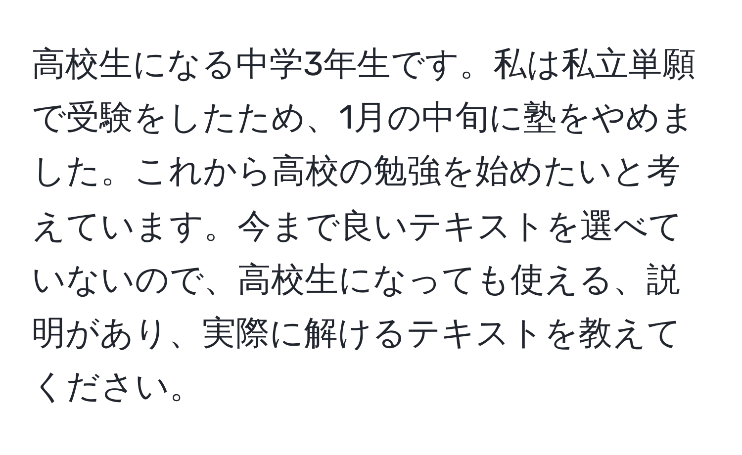 高校生になる中学3年生です。私は私立単願で受験をしたため、1月の中旬に塾をやめました。これから高校の勉強を始めたいと考えています。今まで良いテキストを選べていないので、高校生になっても使える、説明があり、実際に解けるテキストを教えてください。