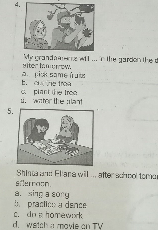 My grandparents will ... in the garden the d
after tomorrow.
a. pick some fruits
b. cut the tree
c. plant the tree
d. water the plant
5
Shinta and Eliana will ... after school tomor
afternoon.
a. sing a song
b. practice a dance
c. do a homework
d. watch a movie on TV