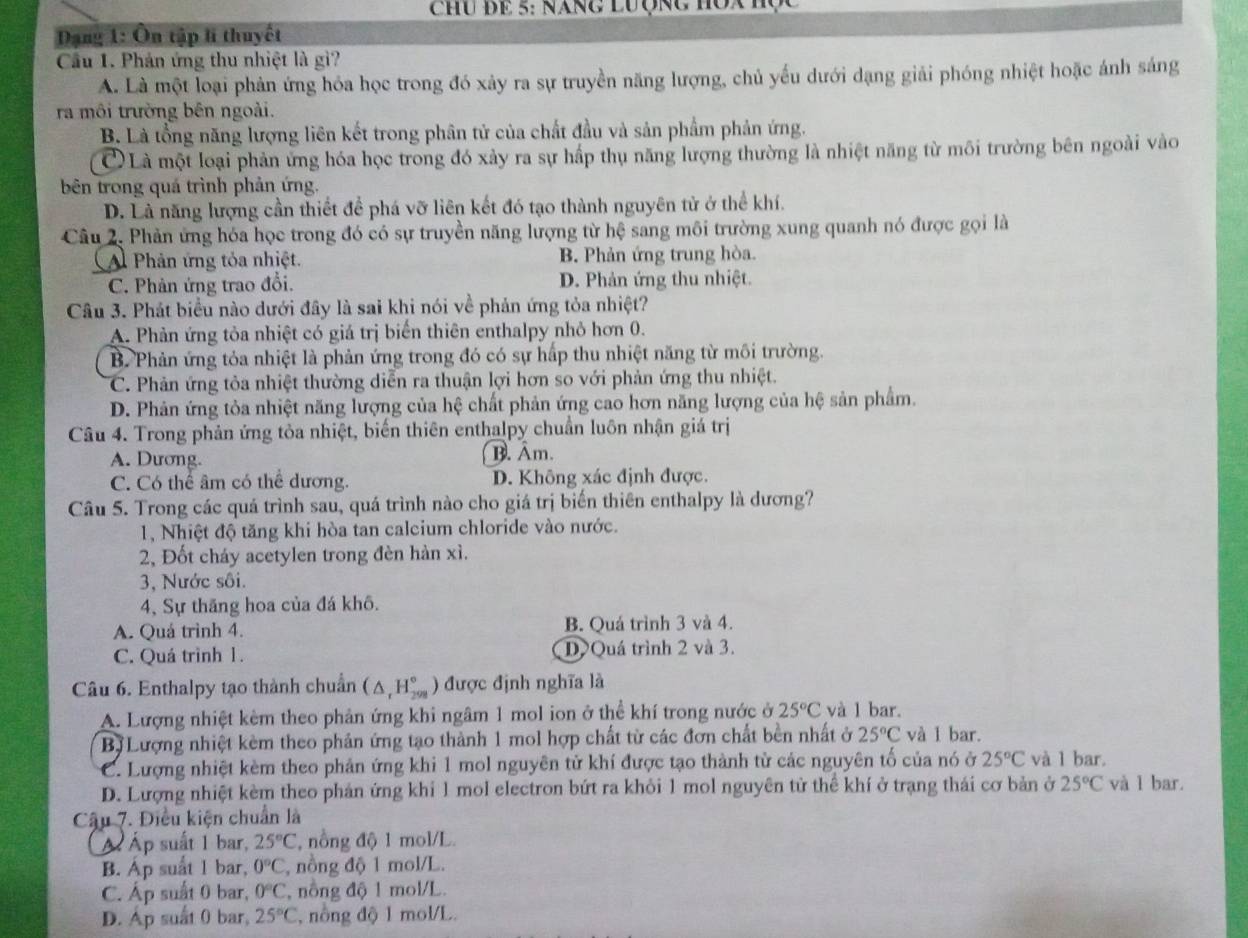 Chu đE 5: Năng Lưộng Hòa H
Dạng 1: Ôn tập li thuyết
Cầu 1. Phản ứng thu nhiệt là gì?
A. Là một loại phản ứng hóa học trong đó xảy ra sự truyền năng lượng, chủ yếu dưới dạng giải phóng nhiệt hoặc ánh sáng
ra môi trường bên ngoài.
B. Là tổng năng lượng liên kết trong phân tử của chất đầu và sản phẩm phản ứng.
CLà một loại phản ứng hóa học trong đó xảy ra sự hấp thụ năng lượng thường là nhiệt năng từ môi trường bên ngoài vào
bên trong quá trình phản ứng.
D. Là năng lượng cần thiết để phá vỡ liên kết đó tạo thành nguyên tử ở thể khí.
Câu 2. Phản ứng hóa học trong đó có sự truyền năng lượng từ hệ sang môi trường xung quanh nó được gọi là
A Phản ứng tỏa nhiệt. B. Phản ứng trung hòa.
C. Phản ứng trao đổi. D. Phản ứng thu nhiệt.
Câu 3. Phát biểu nào dưới đây là sai khi nói về phản ứng tỏa nhiệt?
A. Phản ứng tỏa nhiệt có giá trị biển thiên enthalpy nhỏ hơn 0.
B. Phản ứng tỏa nhiệt là phản ứng trong đó có sự hấp thu nhiệt năng từ môi trường.
C. Phản ứng tỏa nhiệt thường diễn ra thuận lợi hơn so với phản ứng thu nhiệt.
D. Phản ứng tỏa nhiệt năng lượng của hệ chất phản ứng cao hơn năng lượng của hệ sản phẩm.
Câu 4. Trong phản ứng tỏa nhiệt, biến thiên enthalpy chuẩn luôn nhận giá trị
A. Dương. B. Âm.
C. Có thể âm có thể dương. D. Không xác định được.
Câu 5. Trong các quá trình sau, quá trình nào cho giá trị biến thiên enthalpy là dương?
1, Nhiệt độ tăng khi hòa tan calcium chloride vào nước.
2, Đốt cháy acetylen trong đèn hàn xì.
3, Nước sôi.
4, Sự thăng hoa của đá khô.
A. Quá trình 4. B. Quá trình 3 và 4.
C. Quá trình 1. D Quá trình 2 và 3.
Câu 6. Enthalpy tạo thành chuẩn (△ _tH_(299)°) được định nghĩa là
A. Lượng nhiệt kêm theo phản ứng khi ngâm 1 mol ion ở thể khí trong nước ở 25°C và l bar.
Bị Lượng nhiệt kèm theo phản ứng tạo thành 1 mol hợp chất từ các đơn chất bền nhất ở 25°C và 1 bar.
C. Lượng nhiệt kèm theo phản ứng khi 1 mol nguyên tử khí được tạo thành từ các nguyên tố của nó ở 25°C và 1 bar.
D. Lượng nhiệt kèm theo phản ứng khí 1 mol electron bứt ra khỏi 1 mol nguyên tử thể khí ở trạng thái cơ bản ở 25°C và l bar.
Cậu 7. Điều kiện chuẩn là
Ấ Áp suất 1 bar, 25°C T, nồng độ 1 mol/L.
B. Áp suất 1 bar, 0°C , nồng độ 1 mol/L.
C. Áp suất 0 bar, 0°C , nông độ 1 mol/L.
D. Áp suất 0 bar, 25°C , nông độ 1 mol/L.