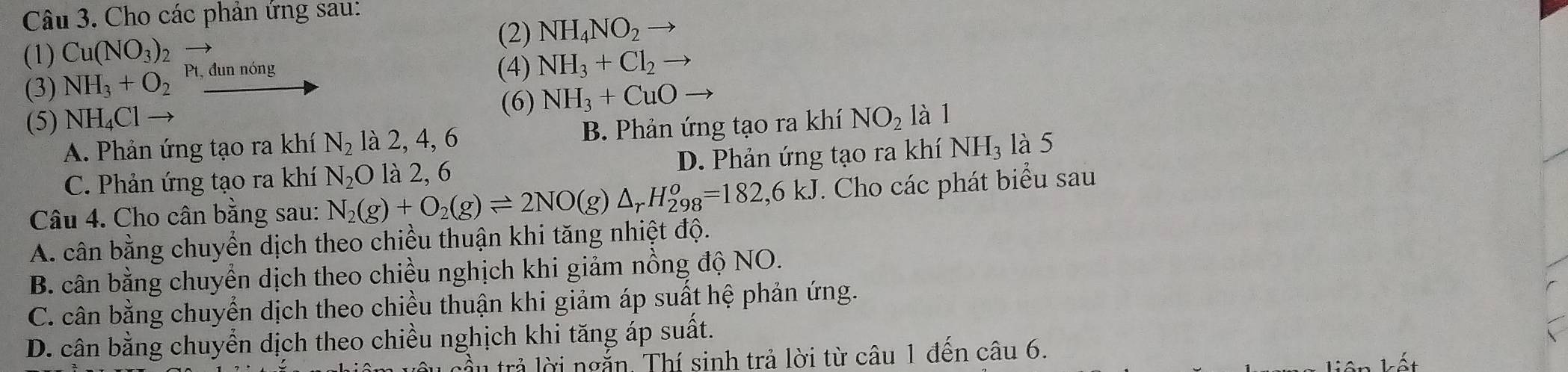 Cho các phản ứng sau:
(2) NH_4NO_2to
(1) Cu(NO_3)
(3) NH_3+O_2 Pt, đun nóng
(4) NH_3+Cl_2to
(5) NH_4Clto (6) NH_3+CuOto
A. Phản ứng tạo ra khí N_2 là 2, 4, 6 B. Phản ứng tạo ra khí NO_2 là 1
C. Phản ứng tạo ra khí N_2O là 2, 6 D. Phản ứng tạo ra khí NH_3 là 5
Câu 4. Cho cân bằng sau: N_2(g)+O_2(g)leftharpoons 2NO(g)△ _rH_(298)^o=182,6kJ. Cho các phát biểu sau
A. cân bằng chuyển dịch theo chiều thuận khi tăng nhiệt độ.
B. cân bằng chuyển dịch theo chiều nghịch khi giảm nồng độ NO.
C. cân bằng chuyển dịch theo chiều thuận khi giảm áp suất hệ phản ứng.
D. cân bằng chuyển dịch theo chiều nghịch khi tăng áp suất.
lầu trả lời ngắn. Thí sinh trả lời từ câu 1 đến câu 6.