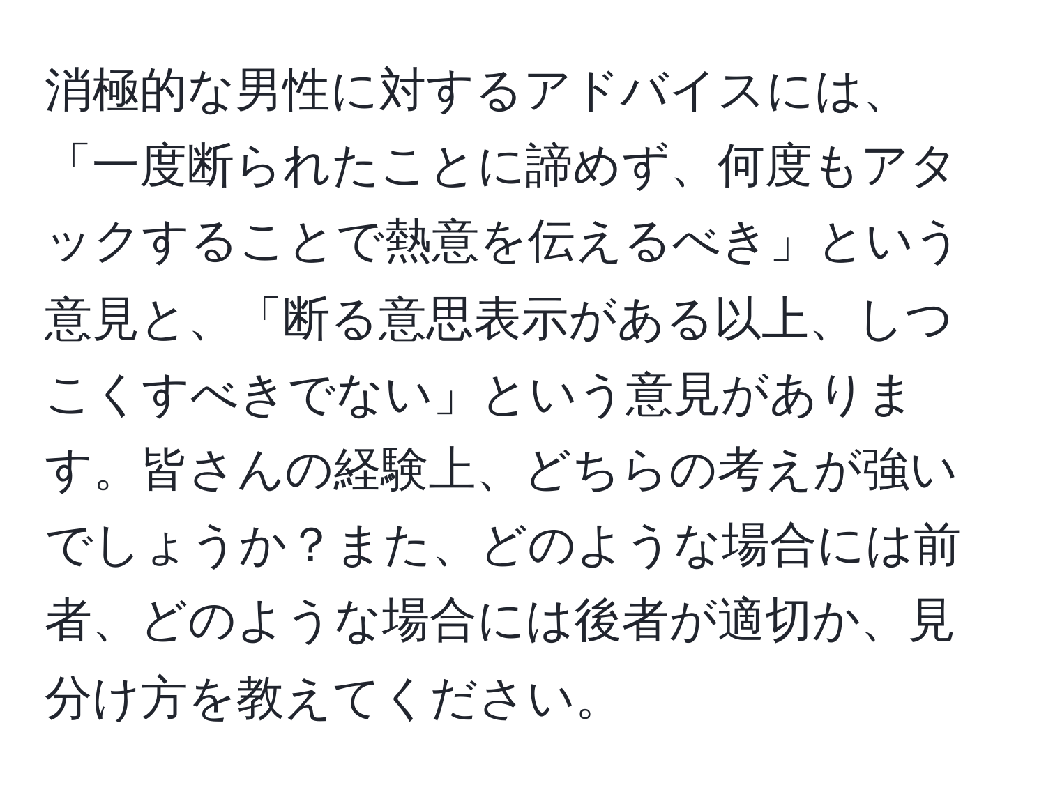 消極的な男性に対するアドバイスには、「一度断られたことに諦めず、何度もアタックすることで熱意を伝えるべき」という意見と、「断る意思表示がある以上、しつこくすべきでない」という意見があります。皆さんの経験上、どちらの考えが強いでしょうか？また、どのような場合には前者、どのような場合には後者が適切か、見分け方を教えてください。