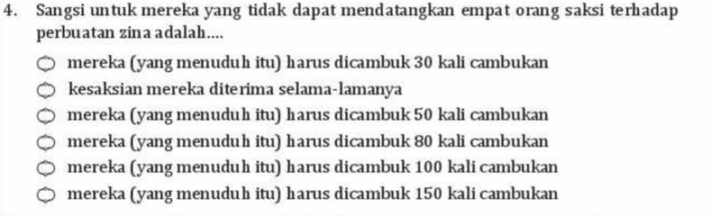 Sangsi untuk mereka yang tidak dapat mendatangkan empat orang saksi terhadap
perbuatan zina adalah....
mereka (yang menuduh itu) harus dicambuk 30 kali cambukan
kesaksian mereka diterima selama-lamanya
mereka (yang menuduh itu) harus dicambuk 50 kali cambukan
mereka (yang menuduh itu) harus dicambuk 80 kali cambukan
mereka (yang menuduh itu) harus dicambuk 100 kali cambukan
mereka (yang menuduh itu) harus dicambuk 150 kali cambukan