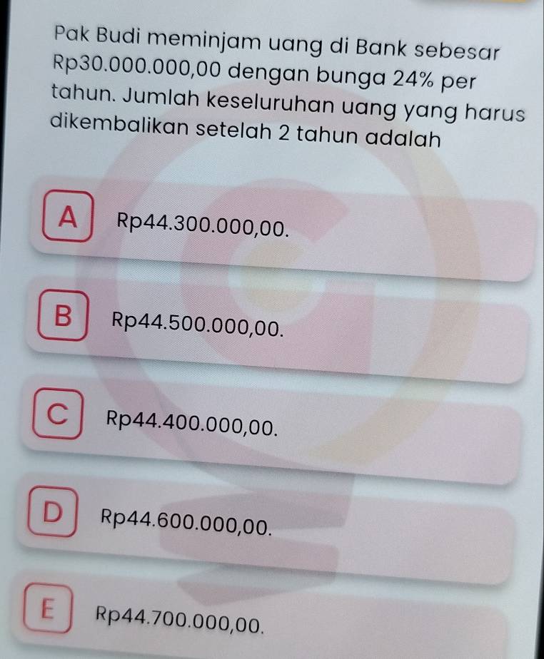 Pak Budi meminjam uang di Bank sebesar
Rp30.000.000,00 dengan bunga 24% per
tahun. Jumlah keseluruhan uang yang harus
dikembalikan setelah 2 tahun adalah
A Rp44.300.000,00.
B Rp44.500.000,00.
CRp44.400.000,00.
D Rp44.600.000,00.
E Rp44.700.000,00.