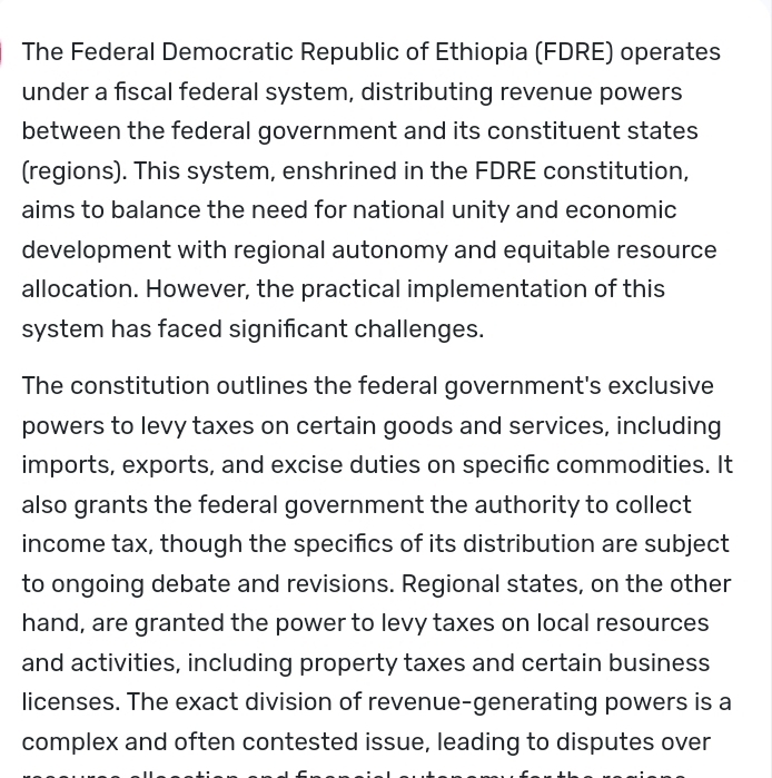 The Federal Democratic Republic of Ethiopia (FDRE) operates 
under a fiscal federal system, distributing revenue powers 
between the federal government and its constituent states 
(regions). This system, enshrined in the FDRE constitution, 
aims to balance the need for national unity and economic 
development with regional autonomy and equitable resource 
allocation. However, the practical implementation of this 
system has faced significant challenges. 
The constitution outlines the federal government's exclusive 
powers to levy taxes on certain goods and services, including 
imports, exports, and excise duties on specific commodities. It 
also grants the federal government the authority to collect 
income tax, though the specifics of its distribution are subject 
to ongoing debate and revisions. Regional states, on the other 
hand, are granted the power to levy taxes on local resources 
and activities, including property taxes and certain business 
licenses. The exact division of revenue-generating powers is a 
complex and often contested issue, leading to disputes over