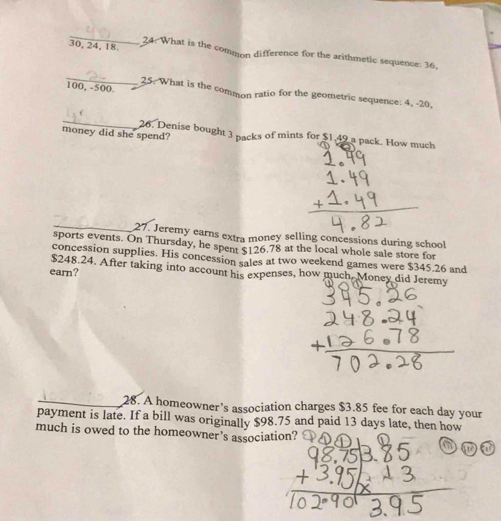 30, 24, 18. 
24. What is the common difference for the arithmetic sequence: 36, 
_
100, -500. 
25. What is the common ratio for the geometric sequence: 4, -20, 
_ 
money did she spend? 
26. Denise bought 3 packs of mints for $1,49 a pack. How much 
_27. Jeremy earns extra money selling concessions during school 
sports events. On Thursday, he spent $126.78 at the local whole sale store for 
concession supplies. His concession sales at two weekend games were $345.26 and
$248.24. After taking into account his expenses, how much Money did Jeremy 
earn? 
_28. A homeowner’s association charges $3.85 fee for each day your 
payment is late. If a bill was originally $98.75 and paid 13 days late, then how 
much is owed to the homeowner’s association?