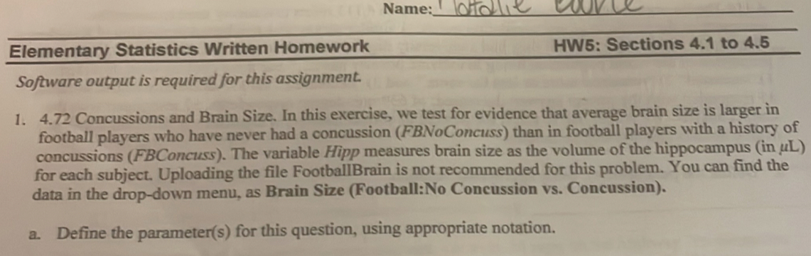 Name: 
football players who have never had a concussion (FBNoConcuss) than in football players with a history 
concussions (FBConcuss). The variable Hipp measures brain size as the volume of the hippocampus (in μL) 
for each subject. Uploading the file FootballBrain is not recommended for this problem. You can find the 
data in the drop-down menu, as Brain Size (Football:No Concussion vs. Concussion). 
a. Define the parameter(s) for this question, using appropriate notation.