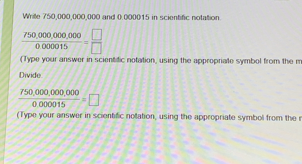 Write 750,000,000,000 and 0.000015 in scientific notation.
 (750,000,000,000)/0.000015 = □ /□  
(Type your answer in scientific notation, using the appropriate symbol from the m
Divide.
 (750,000,000,000)/0.000015 =□
(Type your answer in scientific notation, using the appropriate symbol from the n