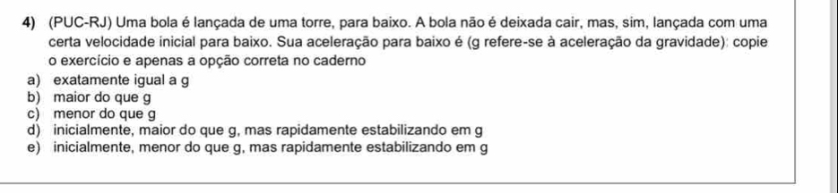 (PUC-RJ) Uma bola é lançada de uma torre, para baixo. A bola não é deixada cair, mas, sim, lançada com uma
certa velocidade inicial para baixo. Sua aceleração para baixo é (g refere-se à aceleração da gravidade): copie
o exercício e apenas a opção correta no caderno
a) exatamente igual a g
b) maior do que g
c) menor do que g
d) inicialmente, maior do que g, mas rapidamente estabilizando em g
e) inicialmente, menor do que g, mas rapidamente estabilizando em g