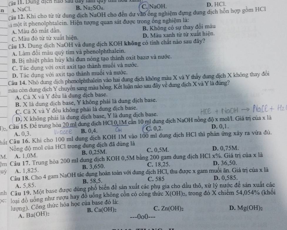 1 1. Dùng tịcn nào sau day làm quy tí noa kim
n A. NaCl. C. NaOH. D. HCl.
B. Na_2SO_4.
Cu 12. Khi cho từ từ dung dịch NaOH cho đến dự vào ống nghiệm đựng dung dịch hỗn hợp gồm HCl
một ít phenolphtalein. Hiện tượng quan sát được trong ổng nghiệm là:
A. Màu đò mất dần. B. Không có sự thay đồi màu
C. Màu đỏ từ từ xuất hiện. D. Màu xanh từ từ xuất hiện.
Câu 13. Dung dịch NaOH và đung dịch KOH không có tính chất nào sau đây?
A. Làm đổi màu quỳ tím và phenolphthalein.
B. Bị nhiệt phân hủy khi đun nóng tạo thành oxit bazơ và nước.
C. Tác dụng với oxit axit tạo thành muối và nước.
D. Tác dụng với axit tạo thành muối và nước.
Câu 14. Nhỏ dung dịch phenolphthalein vào hai dung địch không màu X và Y thấy dung dịch X không thay đổi
màu còn dung dịch Y chuyển sang màu hồng. Kết luận nào sau đây về dung dịch X và Y là đúng?
A. Cả X và Y đều là dung dịch base.
B. X là dung dịch base, Y không phải là dung dịch base.
C. Cả X và Y đều không phải là dung dịch base.
D. X không phải là dung dịch base, Y là dung dịch base.
H Cầu 15. Để trung hòa 20 ml dung dịch HCL 0,1M cần 10 ml dung địch NaOH nồng độ x mol/l. Giá trị của x là
A. 0,3. B. 0,4. C. 0,2.
D. 0,1.
Cất Câu 16. Khi cho 100 ml dung dịch KOH 1M vào 100 ml dung dịch HCl thì phản ứng xảy ra vừa đủ.
Nồng độ mol của HCl trong dung dịch đã dùng là
M. A. 1,0M. B. 0,25M. C. 0,5M. D. 0,75M.
Câm Câu 17. Trung hòa 200 ml dung dịch KOH 0,5M bằng 200 gam dung dịch HCl x%. Giá trị của x là
uy A. 1,825. B. 3,650.
C. 18,25. D. 36,50.
Câu 18. Cho 4 gam NaOH tác dụng hoàn toàn với dung dịch HCl, thu được x gam muối ăn. Giá trị của x là
C. 585
A. 5,85. B. 58,5. D. 0,585.
nh Câu 19. Một base được dùng phổ biến để sản xuất các phụ gia cho dầu thô, xử lý nước đề sản xuất các
ọc: loại đồ uống như rượu hay đồ uống không cồn có công thức X(OH)_2 , trong đó X chiếm 54,054% (khối
lượng). Công thức hóa học của base đó là:
B.
A. Ba(OH)_2 Ca(OH)_2
C. Zn(OH)_2 D. Mg(OH)_2
---0o0 --