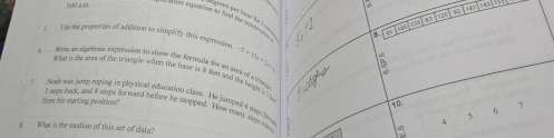 is 181
groes yur bout fer ? 
±00 am um sxppation to fond the tempes
B
a
B a
f Te the properties of addition to sitoplify this exprssion -7+19a+36=
Wele an atgebnic exprension to show the fortnale for an area of a trn
Woud fo tht anem of the stiocogie winem true tae is 8 Soms aoud the beuh is i 5
Nod was jump roping to plysical education class. He jureped 4 sp hea
from his stacting position? 6 7
10.
I seps back, and i steps for wand before he stopped. How nwy wen ma s
4
What is the median of this set of data?