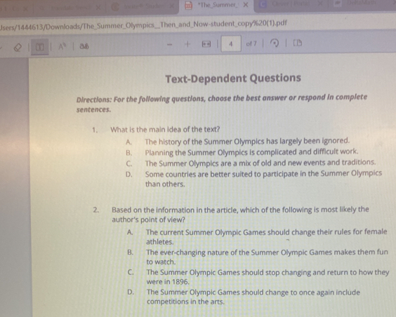 The_Summer_ ×
Users/1444613/Downloads/The_Summer_Olympics Then_and_Now-student_copy%20(1).pdf
T A^(10) 
4 of 7
Text-Dependent Questions
Directions: For the following questions, choose the best answer or respond in complete
sentences.
1. What is the main idea of the text?
A. The history of the Summer Olympics has largely been ignored.
B. Planning the Summer Olympics is complicated and difficult work.
C. The Summer Olympics are a mix of old and new events and traditions.
D. Some countries are better suited to participate in the Summer Olympics
than others.
2. Based on the information in the article, which of the following is most likely the
author's point of view?
A. The current Summer Olympic Games should change their rules for female
athletes.
B. The ever-changing nature of the Summer Olympic Games makes them fun
to watch.
C. The Summer Olympic Games should stop changing and return to how they
were in 1896.
D. The Summer Olympic Games should change to once again include
competitions in the arts.