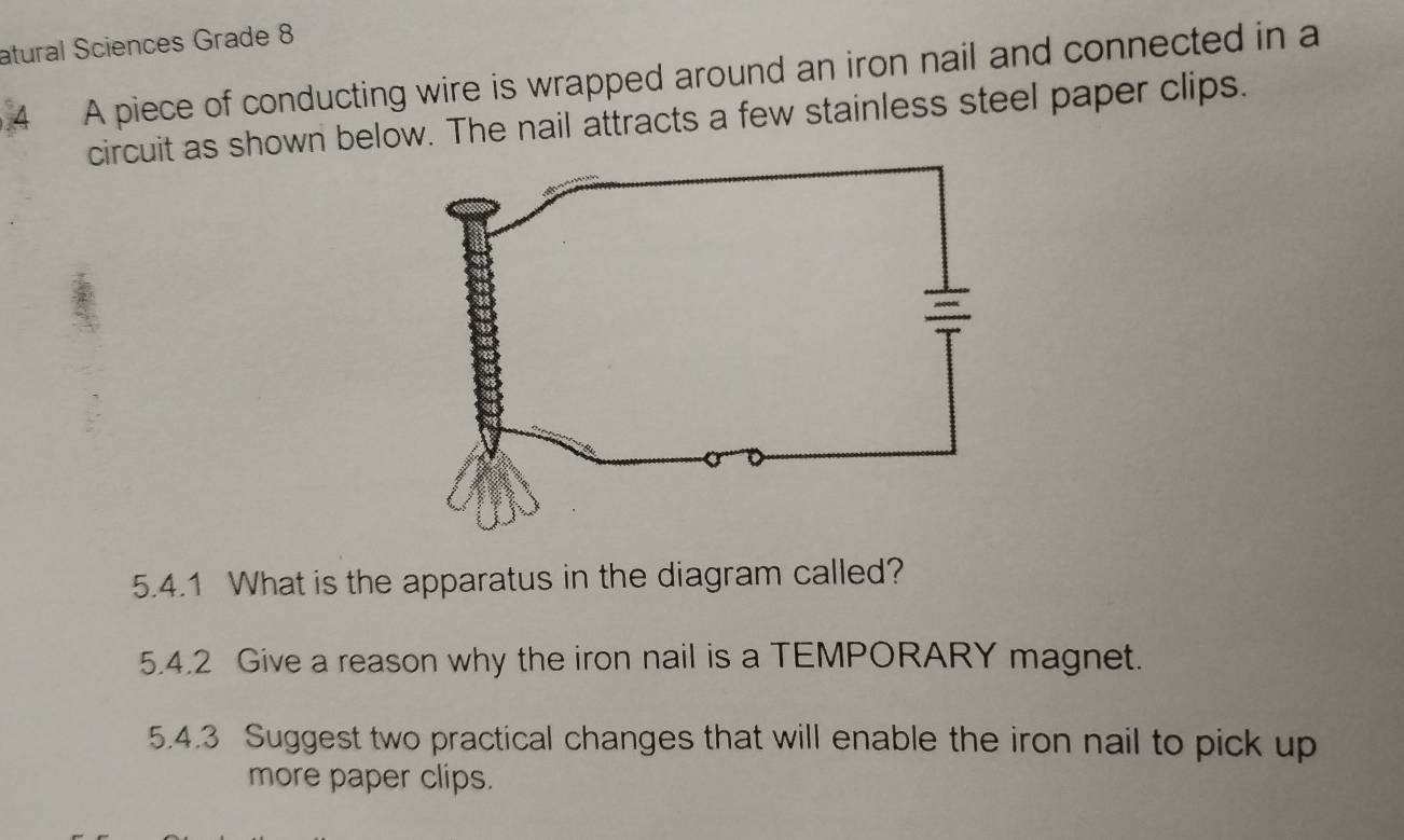 atural Sciences Grade 8 
4 A piece of conducting wire is wrapped around an iron nail and connected in a 
circuit as shown below. The nail attracts a few stainless steel paper clips. 
5.4.1 What is the apparatus in the diagram called? 
5.4.2 Give a reason why the iron nail is a TEMPORARY magnet. 
5.4.3 Suggest two practical changes that will enable the iron nail to pick up 
more paper clips.