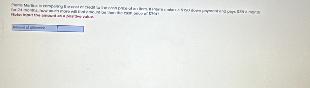 Pierre Martina is comparing the cost of credit to the cash price of an item. If Pierre makes a $150 down payment and pays $39 a month 
for 24 months, how much more will that amount be than the cash price of $791? 
Note: input the amount as a positive value. 
Amount of difference