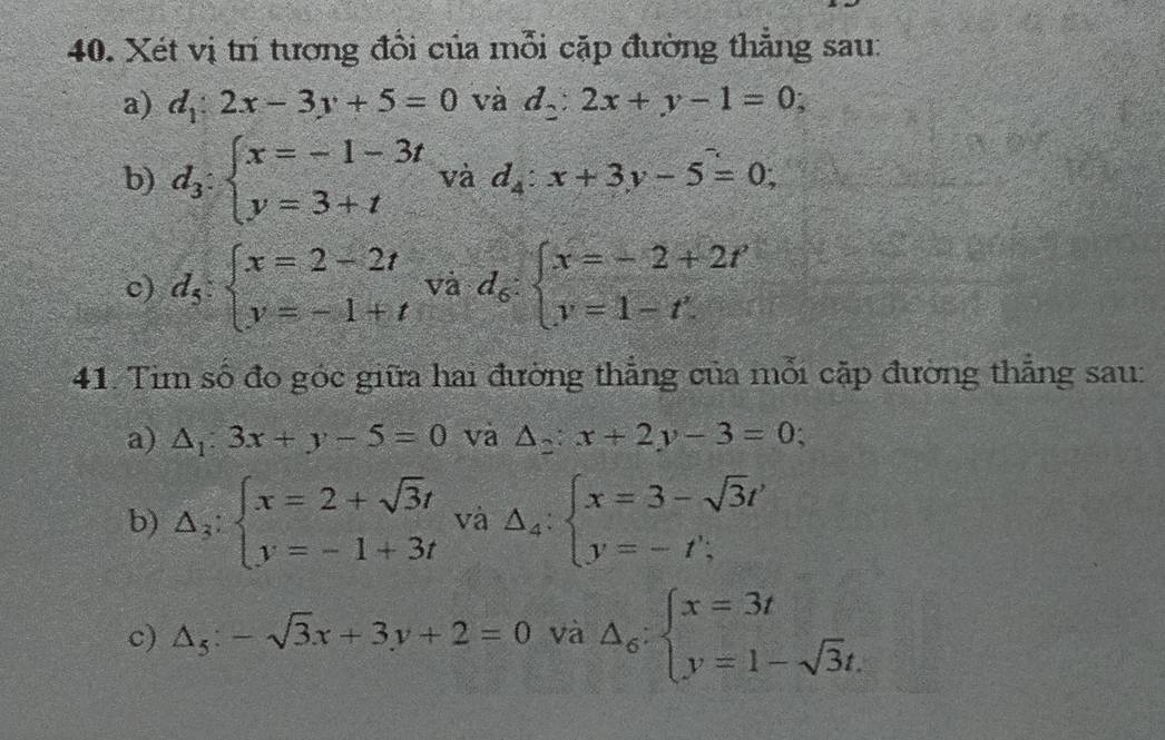 Xét vị trí tương đổi của mỗi cặp đường thẳng sau: 
a) d_1:2x-3y+5=0 và d_2:2x+y-1=0; 
b) d_3:beginarrayl x=-1-3t y=3+tendarray. và d_4:x+3y-5=0; 
c) d_5:beginarrayl x=2-2t y=-1+tendarray. và d_6:beginarrayl x=-2+2t' y=1-t'.endarray.
41. Tim số đo góc giữa hai đường thẳng của mỗi cặp đường thẳng sau: 
a) △ _1:3x+y-5=0 và △ _2:x+2y-3=0; 
b) Delta _3:beginarrayl x=2+sqrt(3)t y=-1+3tendarray. và △ _4:beginarrayl x=3-sqrt(3)t' y=-t';endarray.
c) △ _5:-sqrt(3)x+3y+2=0 và △ _6:beginarrayl x=3t y=1-sqrt(3)t.endarray.