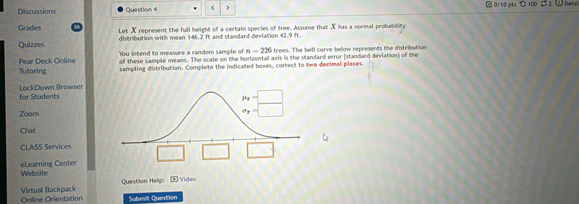 Discussions Question 4 < >  0/10 pts つ 100 $ 2 o  Detal
Grades
Let X represent the full height of a certain species of tree. Assume that X has a normal probability
Quizzes distribution with mean 146.2 ft and standard deviation 42.9 ft.
You intend to measure a random sample of n=226 trees. The bell curve below represents the distribution
Pear Deck Online of these sample means. The scale on the horizontal axis is the standard error (standard deviation) of the
Tutoring sampling distribution. Complete the indicated boxes, correct to two decimal places.
LockDown Browser
for Students
Zoom
Chat
CLASS Services
eLearning Center
Website
Question Help: boxed 13 Video
Virtual Backpack
Online Orientation Submit Question