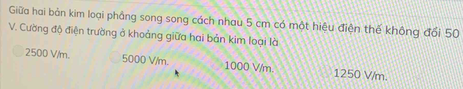 Giữa hai bản kim loại phẳng song song cách nhau 5 cm có một hiệu điện thế không đổi 50
V. Cường độ điện trường ở khoảng giữa hai bản kim loại là
2500 V/m. 5000 V/m. 1000 V/m. 1250 V/m.