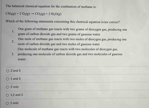 The balanced chemical equation for the combustion of methane is:
CH_4(g)+2O_2(g)to CO_2(g)+2H_2O(g)
Which of the following statements concerning this chemical equation is/are correct?
1. One gram of methane gas reacts with two grams of dioxygen gas, producing one
gram of carbon dioxide gas and two grams of gaseous water.
One mole of methane gas reacts with two moles of dioxygen gas, producing one
2. mole of carbon dioxide gas and two moles of gaseous water.
One molecule of methane gas reacts with two molecules of dioxygen gas,
3. producing one molecule of carbon dioxide gas and two molecules of gaseous
water.
2 and 3
1 and 3
2 only
1, 2 and 3
1 only