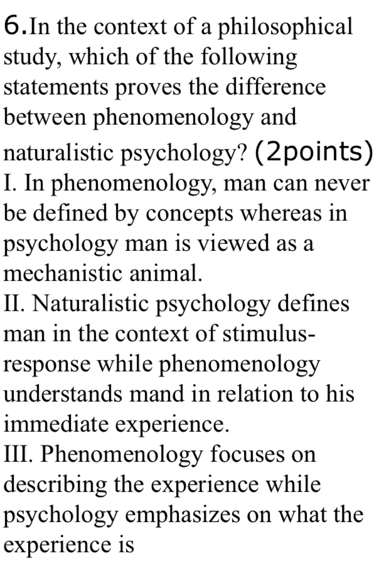 In the context of a philosophical
study, which of the following
statements proves the difference
between phenomenology and
naturalistic psychology? (2points)
I. In phenomenology, man can never
be defined by concepts whereas in
psychology man is viewed as a
mechanistic animal.
II. Naturalistic psychology defines
man in the context of stimulus-
response while phenomenology
understands mand in relation to his
immediate experience.
III. Phenomenology focuses on
describing the experience while
psychology emphasizes on what the
experience is