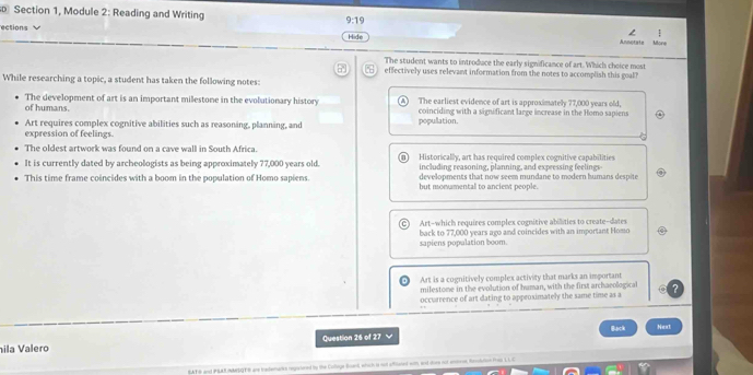 Section 1, Module 2: Reading and Writing 9:19 
ections Anmotate Mort
Hide
The student wants to introduce the early significance of art. Which choice most
effectively uses relevant information from the notes to accomplish this goal?
While researching a topic, a student has taken the following notes:
of humans. The development of art is an important milestone in the evolutionary history The earliest evidence of art is approximately 77,000 years old,
coinciding with a significant large increase in the Homo sapiens
Art requires complex cognitive abilities such as reasoning, planning, and popullation.
expression of feelings.
The oldest artwork was found on a cave wall in South Africa.
It is currently dated by archeologists as being approximately 77,000 years old. Historically, art has required complex cognitive capabilities
including reasoning, planning, and expressing feelings
developments that now seem mundane to modern humans despite
This time frame coincides with a boom in the population of Homo sapiens. but monamental to ancient people.
Art-which requires complex cognitive abilities to create-dates
sapiens population boom. back to 77,000 years ago and coincides with an important Homo
Art is a cognitively complex activity that marks an important
milestome in the evolution of human, with the first archaeological
occurrence of art dating to approximately the same time as a
Question 26 of 27 Back Next
ila Valero
EAT h and PSAR NMISQTE are tredenares regarured by the Coltaga Bound, which is not affilated with, and dore not entreen, Rendution Pres L L