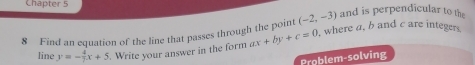 Chapter 5 
8 Find an equation of the line that passes through the point (-2,-3) and is perpendicular to the 
line y=- 4/7 x+5. Write your answer in the form ax+by+c=0 , where a, b and c are integers. 
Problem-solving