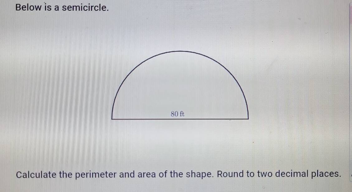 Below is a semicircle. 
Calculate the perimeter and area of the shape. Round to two decimal places.