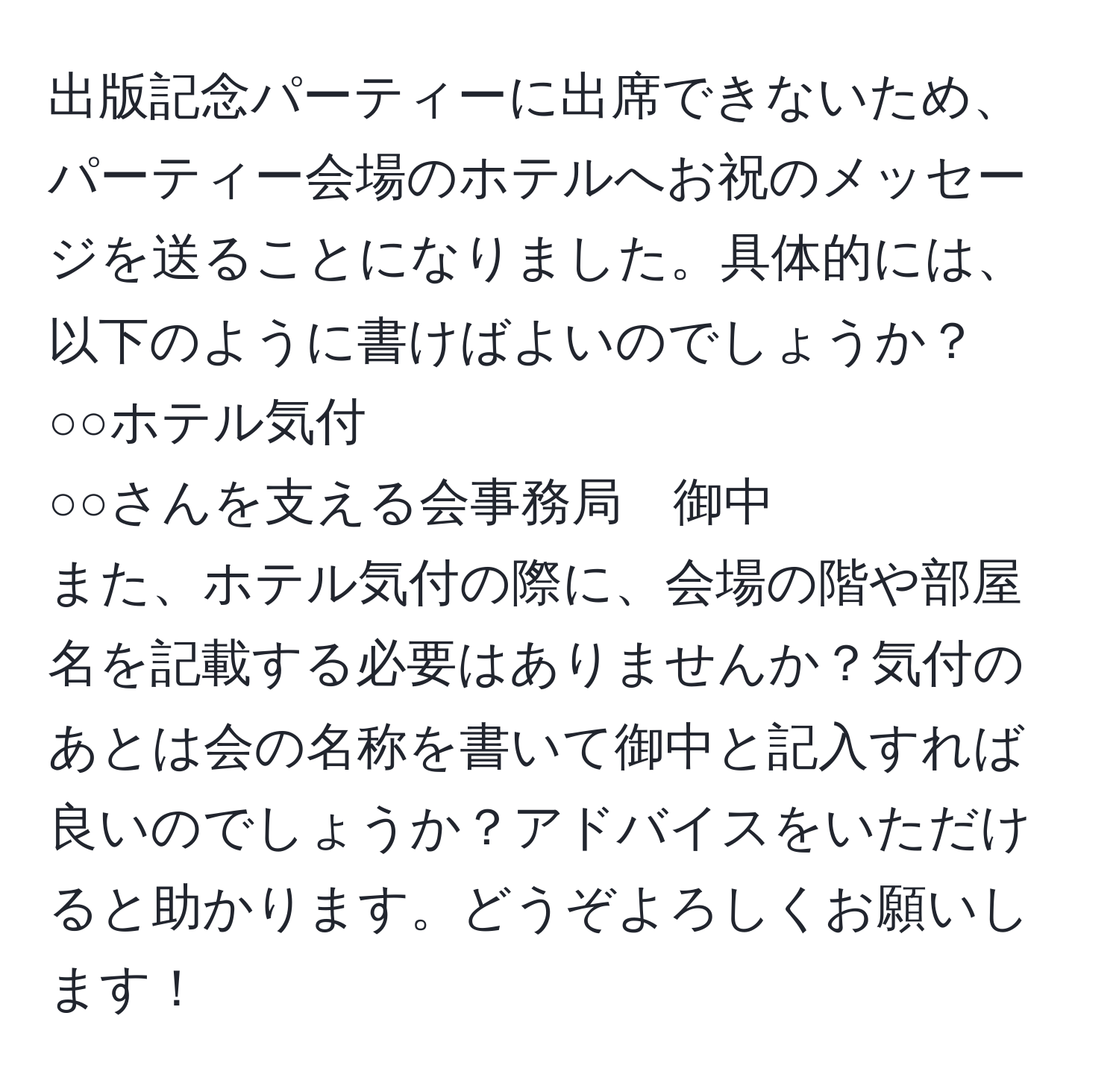 出版記念パーティーに出席できないため、パーティー会場のホテルへお祝のメッセージを送ることになりました。具体的には、以下のように書けばよいのでしょうか？
○○ホテル気付
○○さんを支える会事務局　御中
また、ホテル気付の際に、会場の階や部屋名を記載する必要はありませんか？気付のあとは会の名称を書いて御中と記入すれば良いのでしょうか？アドバイスをいただけると助かります。どうぞよろしくお願いします！