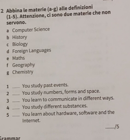 Abbina le materie (a-g) alle definizioni
(1-5). Attenzione, ci sono due materie che non
servono.
a Computer Science
b History
c Biology
d Foreign Languages
e Maths
f Geography
g Chemistry
1 _You study past events.
2 _You study numbers, forms and space.
3 _You learn to communicate in different ways.
4 _You study different substances.
5 _You learn about hardware, software and the
Internet.
......./5
Grammär