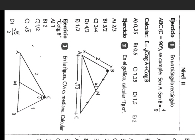 Nivel II
Ejercicio  En un triángulo rectángulo C
ABC(C=90°) , se cumple: SenA· SenB= 4/9 
Calcular: E=sqrt(CotgA+CotgB)
A) 0,25 B) 0,5 C) 1,25 D) 1,5 E 2
Ejercicio 2 En el gráfico, calcular “Tg α”.
A) 2/3
(
B) 3/2
C) 3/4
D) 4/3
E) 1/2 
Ejercicio  En la figura, CM es mediana. Calcular
''Cotgθ ''
A) 1
B) 2
C)1/2
C) sqrt(5)
D)  sqrt(5)/2 