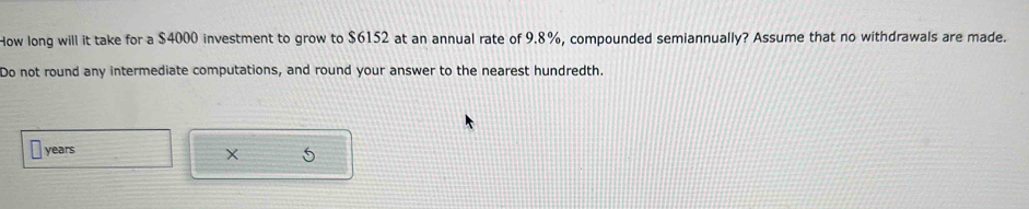 How long will it take for a $4000 investment to grow to $6152 at an annual rate of 9.8%, compounded semiannually? Assume that no withdrawals are made. 
Do not round any intermediate computations, and round your answer to the nearest hundredth.
years
× 5